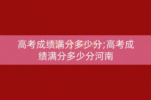 高考成绩满分多少分;高考成绩满分多少分河南