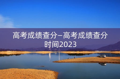 高考成绩查分—高考成绩查分时间2023