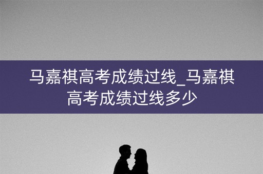 马嘉祺高考成绩过线_马嘉祺高考成绩过线多少