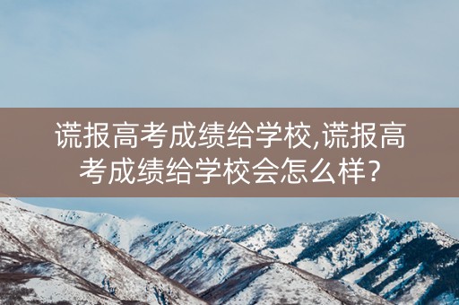 谎报高考成绩给学校,谎报高考成绩给学校会怎么样？