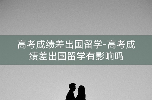 高考成绩差出国留学-高考成绩差出国留学有影响吗