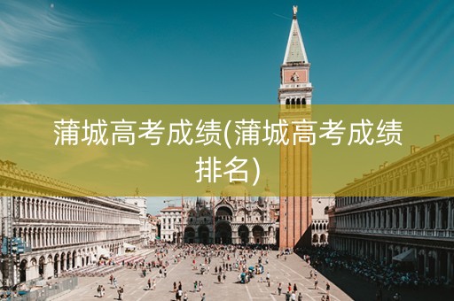 蒲城高考成绩(蒲城高考成绩排名)