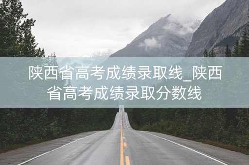 陕西省高考成绩录取线_陕西省高考成绩录取分数线