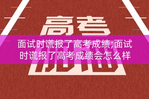 面试时谎报了高考成绩;面试时谎报了高考成绩会怎么样