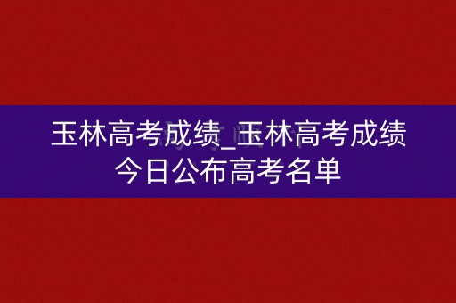 玉林高考成绩_玉林高考成绩今日公布高考名单