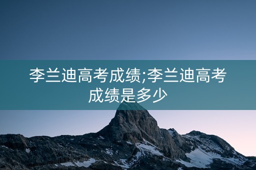 李兰迪高考成绩;李兰迪高考成绩是多少