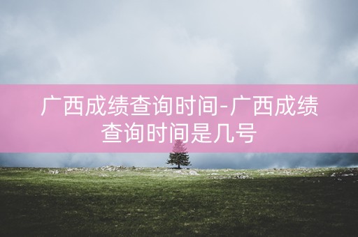 广西成绩查询时间-广西成绩查询时间是几号