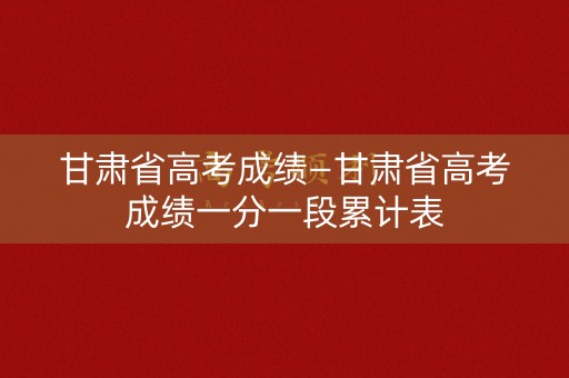 甘肃省高考成绩—甘肃省高考成绩一分一段累计表