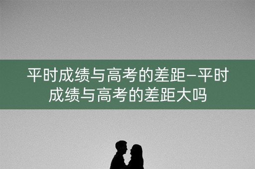 平时成绩与高考的差距—平时成绩与高考的差距大吗