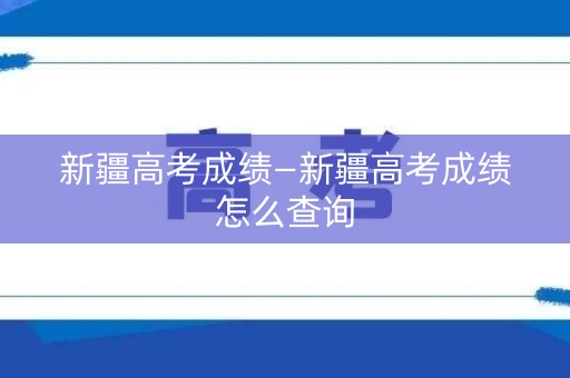 新疆高考成绩—新疆高考成绩怎么查询