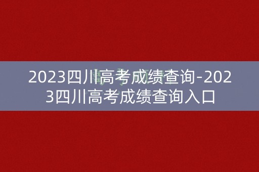 2023四川高考成绩查询-2023四川高考成绩查询入口