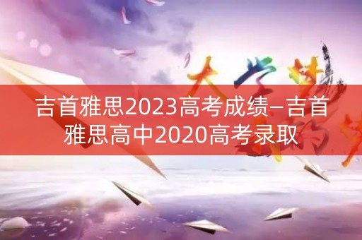 吉首雅思2023高考成绩—吉首雅思高中2020高考录取
