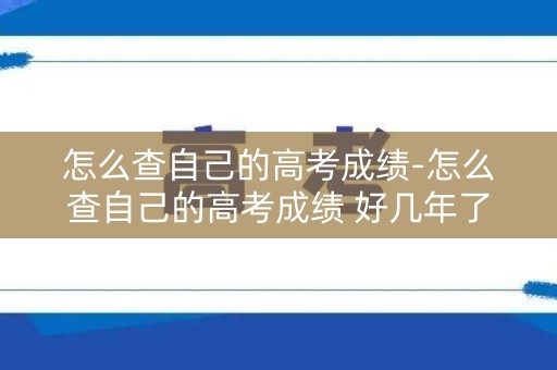 怎么查自己的高考成绩-怎么查自己的高考成绩 好几年了