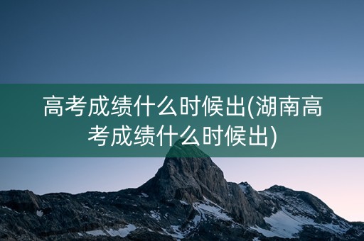 高考成绩什么时候出(湖南高考成绩什么时候出)