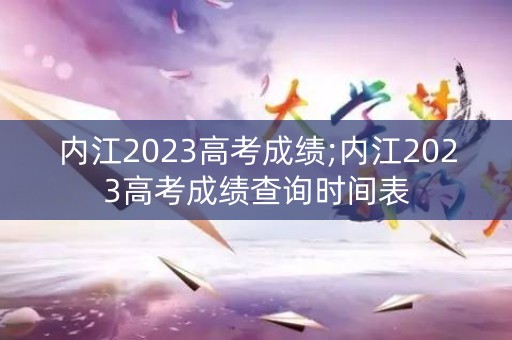 内江2023高考成绩;内江2023高考成绩查询时间表