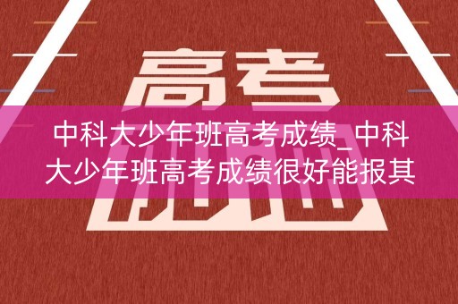 中科大少年班高考成绩_中科大少年班高考成绩很好能报其他学校吗？