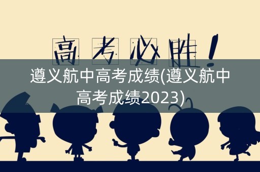 遵义航中高考成绩(遵义航中高考成绩2023)