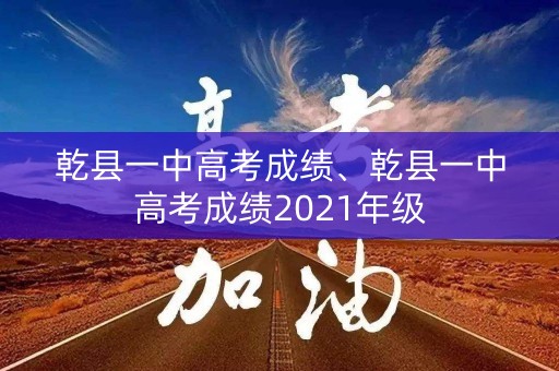 乾县一中高考成绩、乾县一中高考成绩2021年级