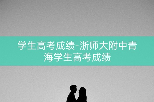 学生高考成绩-浙师大附中青海学生高考成绩