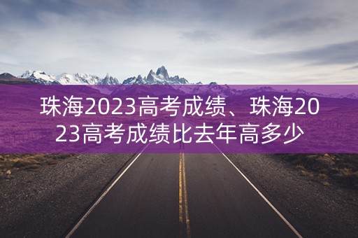 珠海2023高考成绩、珠海2023高考成绩比去年高多少