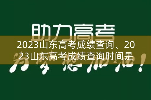 2023山东高考成绩查询、2023山东高考成绩查询时间是几号