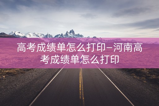 高考成绩单怎么打印—河南高考成绩单怎么打印
