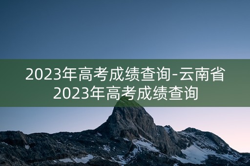 2023年高考成绩查询-云南省2023年高考成绩查询