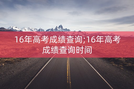 16年高考成绩查询;16年高考成绩查询时间