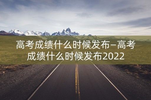 高考成绩什么时候发布—高考成绩什么时候发布2022