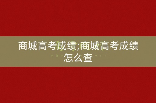 商城高考成绩;商城高考成绩怎么查