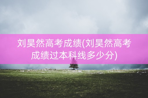 刘昊然高考成绩(刘昊然高考成绩过本科线多少分)