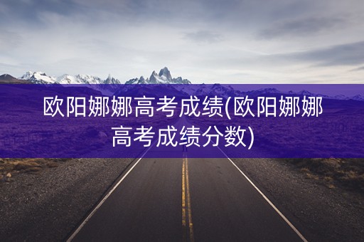 详细阅读:欧阳娜娜高考成绩(欧阳娜娜高考成绩分数) 欧阳娜娜高考成绩(欧阳娜娜高考成绩分数)