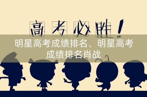 明星高考成绩排名、明星高考成绩排名肖战