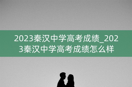 2023秦汉中学高考成绩_2023秦汉中学高考成绩怎么样