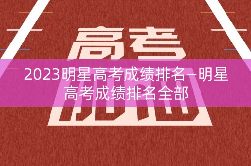 2023明星高考成绩排名—明星高考成绩排名全部