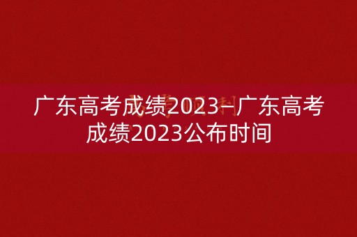 广东高考成绩2023—广东高考成绩2023公布时间