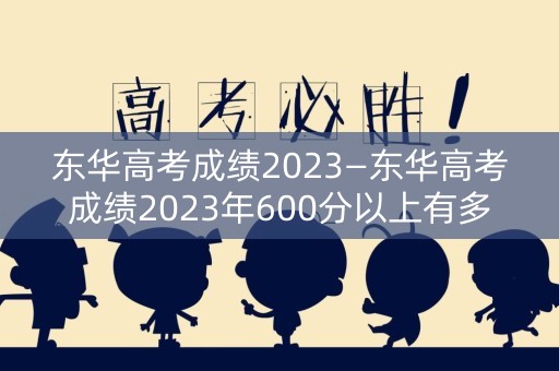 东华高考成绩2023—东华高考成绩2023年600分以上有多少人