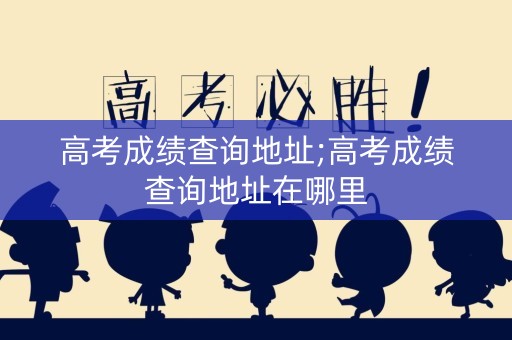 高考成绩查询地址;高考成绩查询地址在哪里