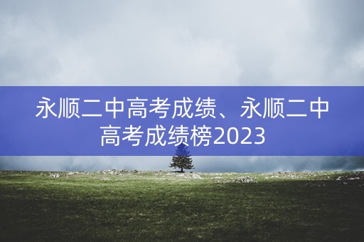 永顺二中高考成绩、永顺二中高考成绩榜2023