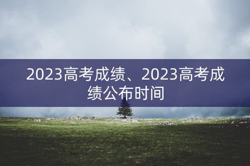 2023高考成绩、2023高考成绩公布时间