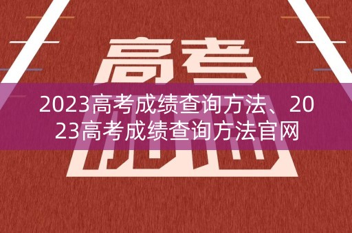 2023高考成绩查询方法、2023高考成绩查询方法官网