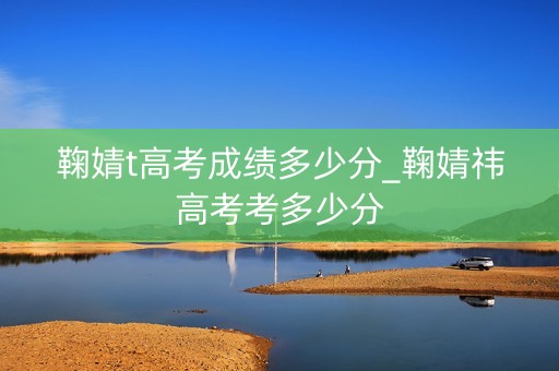 鞠婧t高考成绩多少分_鞠婧祎高考考多少分