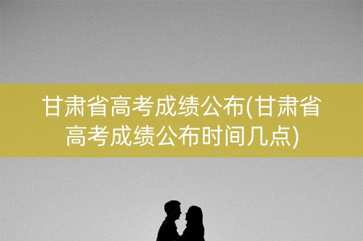 甘肃省高考成绩公布(甘肃省高考成绩公布时间几点)