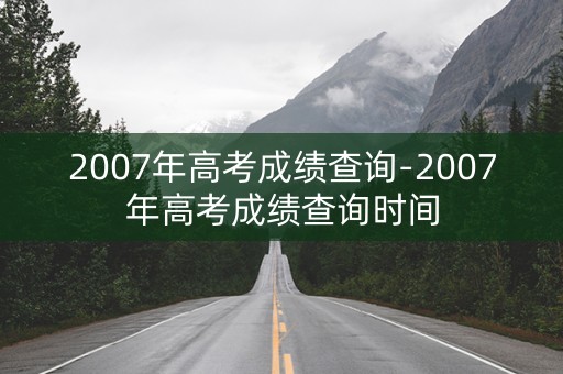 2007年高考成绩查询-2007年高考成绩查询时间