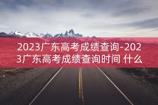 2023广东高考成绩查询-2023广东高考成绩查询时间 什么时候公布高考分数