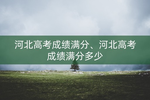 河北高考成绩满分、河北高考成绩满分多少