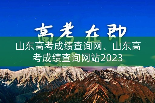 山东高考成绩查询网、山东高考成绩查询网站2023