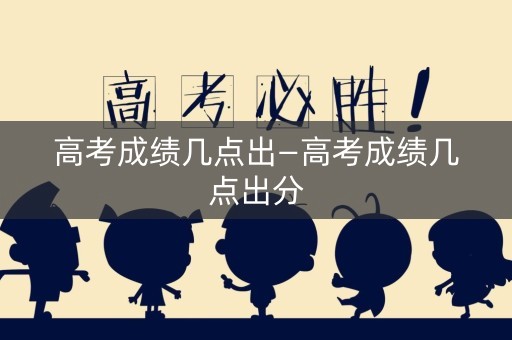 高考成绩几点出—高考成绩几点出分