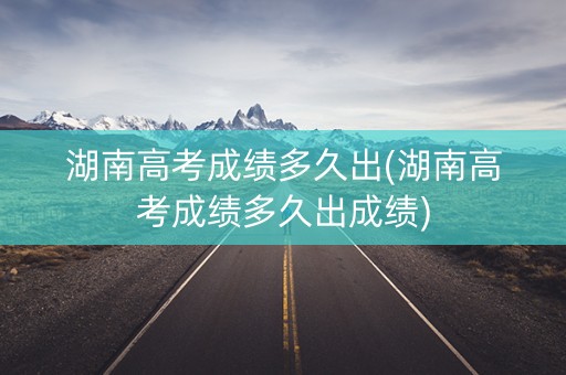 详细阅读:湖南高考成绩多久出(湖南高考成绩多久出成绩) 湖南高考成绩多久出(湖南高考成绩多久出成绩)