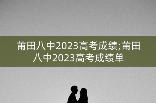 莆田八中2023高考成绩;莆田八中2023高考成绩单